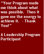 Text Box: Your Program made me think about what was possible.  Then it gave me the energy to achieve it.  - Thank You!A Leadership Program Participant